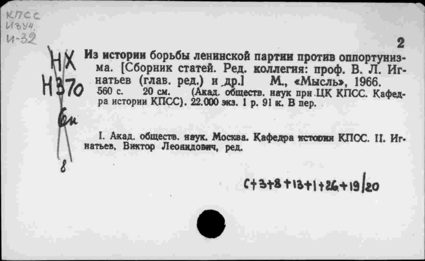 ﻿КПСС
2
\_| ч/ Из истории борьбы ленинской партии против оппортуниз-
ПЛ ма. [Сборник статей. Ред. коллегия: проф. В. Л. Иг-натьев (глав, ред.) и,др.]	М., «Мысль», 1966.
3 /О 560 с. 20 см. (Акад, обществ, наук при ЦК КПСС. Кафед-
ра истории КПСС). 22.000 экз. 1 р. 91 к. В пер.
I. Акад, обществ, наук. Москва. Кафедра истооки КПСС. И. Игнатьев, Виктор Леонидович, ред.
С+Ы*-НЬ+| 124+19 ко